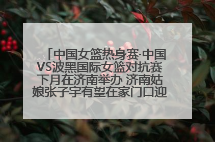 中国女篮热身赛·中国VS波黑国际女篮对抗赛下月在济南举办 济南姑娘张子宇有望在家门口迎来国家队首秀