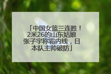 中国女篮三连胜！2米26的山东姑娘张子宇称霸内线，日本队主帅破防