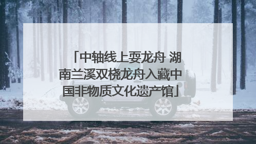 中轴线上耍龙舟 湖南兰溪双桡龙舟入藏中国非物质文化遗产馆