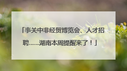 事关中非经贸博览会、人才招聘……湖南本周提醒来了！