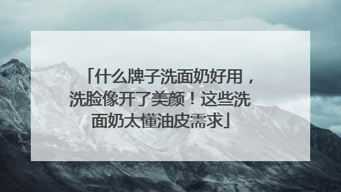 什么牌子洗面奶好用，洗脸像开了美颜！这些洗面奶太懂油皮需求