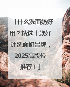 什么洗面奶好用？精选十款好评洗面奶品牌，2025高段位推荐！