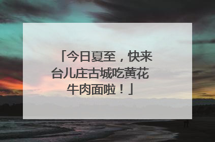 今日夏至，快来台儿庄古城吃黄花牛肉面啦！