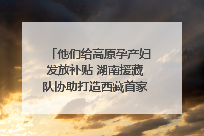 他们给高原孕产妇发放补贴 湖南援藏队协助打造西藏首家高原产儿协同中心