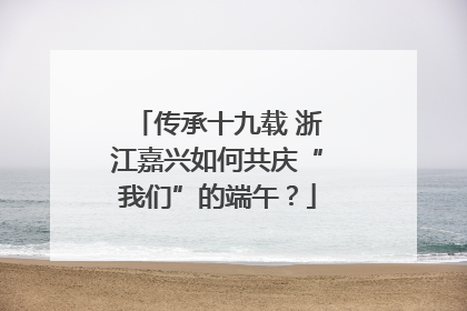 传承十九载 浙江嘉兴如何共庆“我们”的端午？