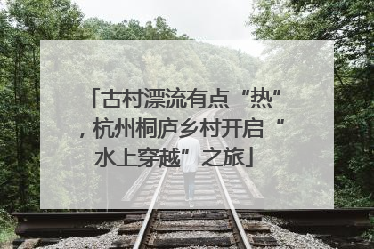 古村漂流有点“热”，杭州桐庐乡村开启“水上穿越”之旅
