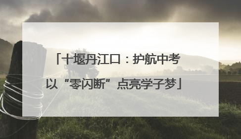 十堰丹江口：护航中考 以“零闪断”点亮学子梦