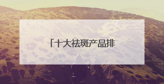 十大祛斑产品排名，认证的淡斑品牌，全肤质通用