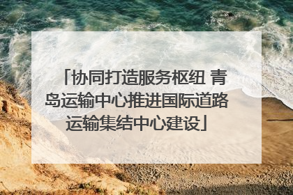协同打造服务枢纽 青岛运输中心推进国际道路运输集结中心建设