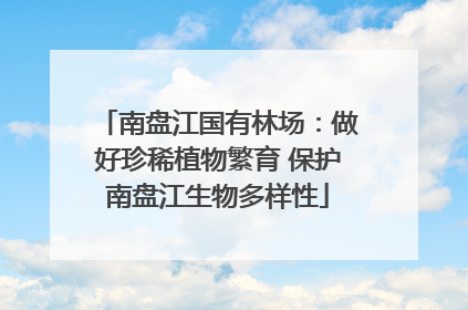 南盘江国有林场：做好珍稀植物繁育 保护南盘江生物多样性