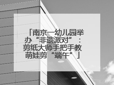 南京一幼儿园举办“非遗派对”：剪纸大师手把手教萌娃剪“端午”
