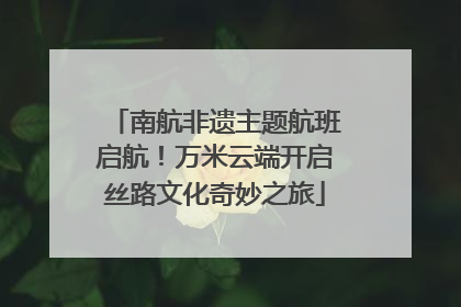 南航非遗主题航班启航！万米云端开启丝路文化奇妙之旅