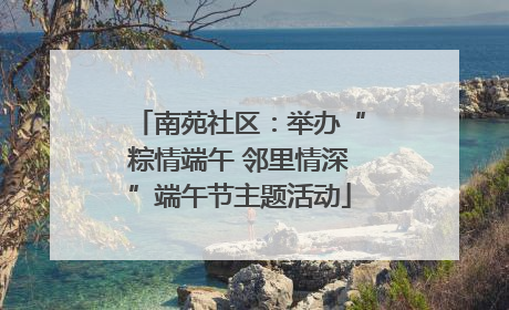 南苑社区：举办“粽情端午 邻里情深”端午节主题活动