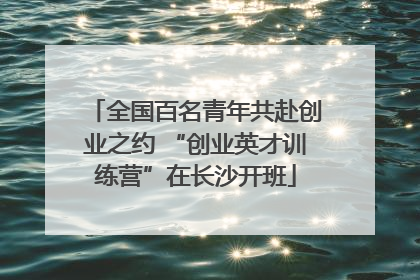 全国百名青年共赴创业之约 “创业英才训练营”在长沙开班