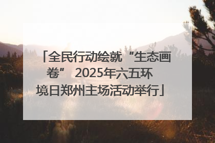 全民行动绘就“生态画卷” 2025年六五环境日郑州主场活动举行