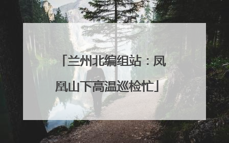 兰州北编组站：凤凰山下高温巡检忙
