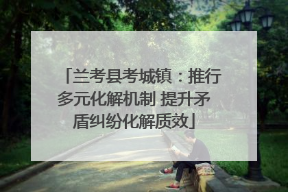 兰考县考城镇：推行多元化解机制 提升矛盾纠纷化解质效