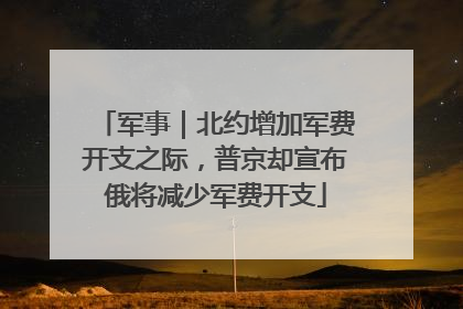 军事｜北约增加军费开支之际，普京却宣布俄将减少军费开支