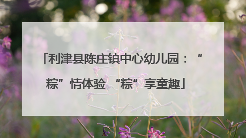 利津县陈庄镇中心幼儿园：“粽”情体验 “粽”享童趣