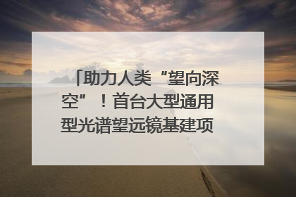 助力人类“望向深空”！首台大型通用型光谱望远镜基建项目破土动工