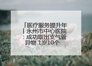 医疗服务提升年丨永州市中心医院：成功取出支气管异物 1岁10个月患儿转危为安