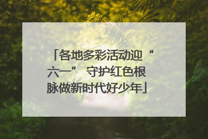 各地多彩活动迎“六一” 守护红色根脉做新时代好少年