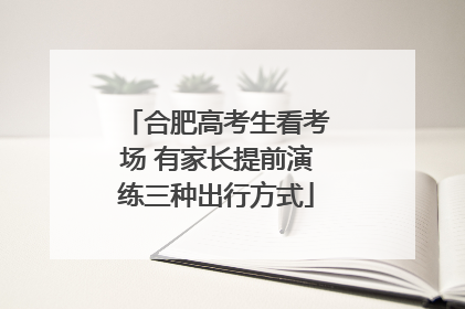 合肥高考生看考场 有家长提前演练三种出行方式