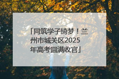 同筑学子绮梦！兰州市城关区2025年高考圆满收官