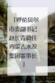 呼伦贝尔市委副书记赵长青调任内蒙古水发集团董事长