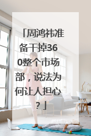 周鸿祎准备干掉360整个市场部，说法为何让人担心？