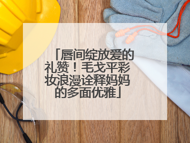 唇间绽放爱的礼赞！毛戈平彩妆浪漫诠释妈妈的多面优雅