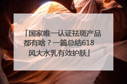 国家唯一认证祛斑产品都有啥？一篇总结618风大水乳有效护肤