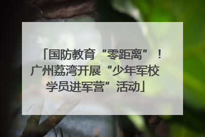 国防教育“零距离”！广州荔湾开展“少年军校学员进军营”活动