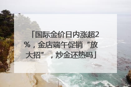 国际金价日内涨超2%，金店端午促销“放大招”，炒金还热吗