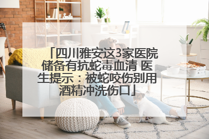 四川雅安这3家医院储备有抗蛇毒血清 医生提示：被蛇咬伤别用酒精冲洗伤口