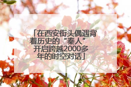 在西安街头偶遇背着历史的“秦人” 开启跨越2000多年的时空对话