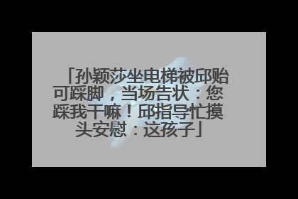 孙颖莎坐电梯被邱贻可踩脚，当场告状：您踩我干嘛！邱指导忙摸头安慰：这孩子