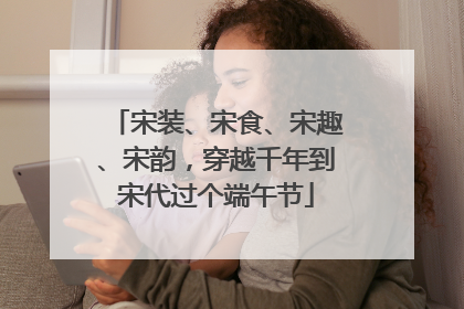 宋装、宋食、宋趣、宋韵，穿越千年到宋代过个端午节