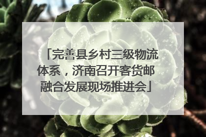 完善县乡村三级物流体系，济南召开客货邮融合发展现场推进会