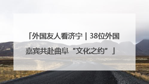外国友人看济宁｜38位外国嘉宾共赴曲阜“文化之约”