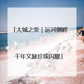 大城之变｜运河侧畔 千年文脉珍珠闪耀