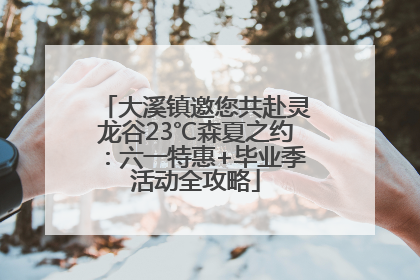 大溪镇邀您共赴灵龙谷23℃森夏之约：六一特惠+毕业季活动全攻略