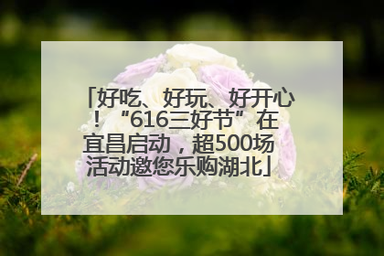 好吃、好玩、好开心！“616三好节”在宜昌启动，超500场活动邀您乐购湖北