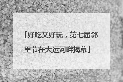 好吃又好玩，第七届邻里节在大运河畔揭幕