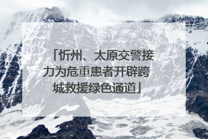 忻州、太原交警接力为危重患者开辟跨城救援绿色通道