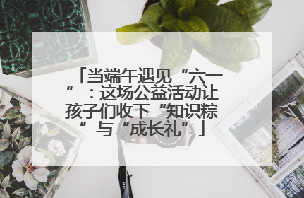 当端午遇见“六一”：这场公益活动让孩子们收下“知识粽”与“成长礼”
