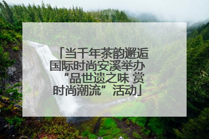 当千年茶韵邂逅国际时尚安溪举办“品世遗之味 赏时尚潮流”活动