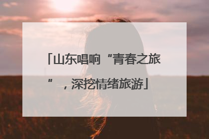 山东唱响“青春之旅”，深挖情绪旅游