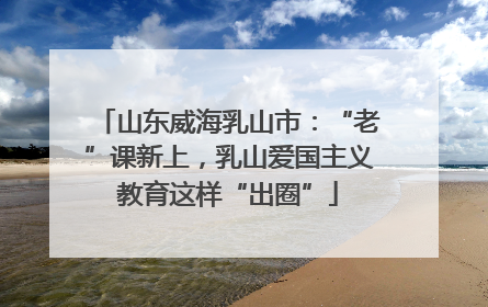 山东威海乳山市：“老”课新上，乳山爱国主义教育这样“出圈”