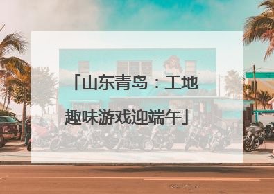 山东青岛：工地趣味游戏迎端午